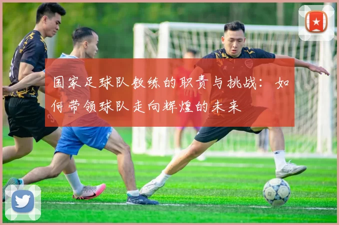 国家足球队教练的职责与挑战：如何带领球队走向辉煌的未来