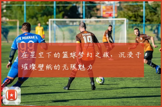 在星空下的篮球梦幻之旅，沉浸于璀璨壁纸的无限魅力