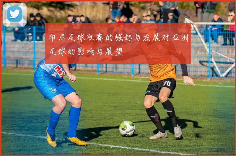 印尼足球联赛的崛起与发展对亚洲足球的影响与展望