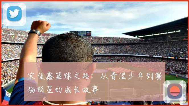 宋佳鑫篮球之路：从青涩少年到赛场明星的成长故事