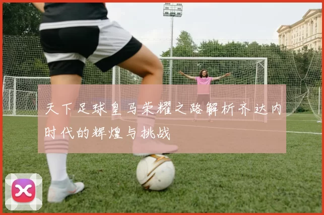 天下足球皇马荣耀之路解析齐达内时代的辉煌与挑战
