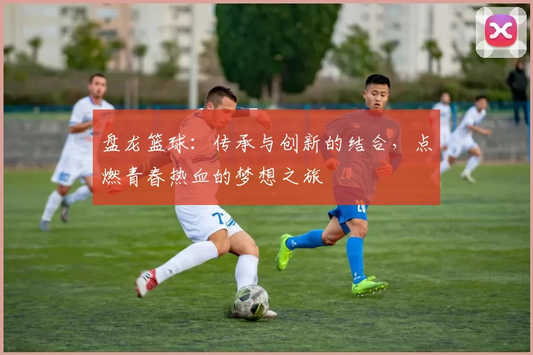 盘龙篮球：传承与创新的结合，点燃青春热血的梦想之旅